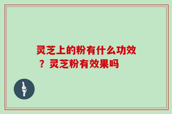 灵芝上的粉有什么功效 ？灵芝粉有效果吗