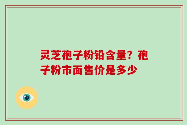灵芝孢子粉铅含量？孢子粉市面售价是多少