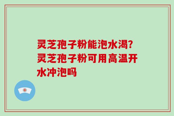 灵芝孢子粉能泡水渴？灵芝孢子粉可用高温开水冲泡吗