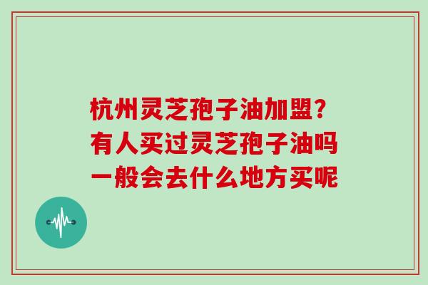 杭州灵芝孢子油加盟?有人买过灵芝孢子油吗一般会去什么地方买呢