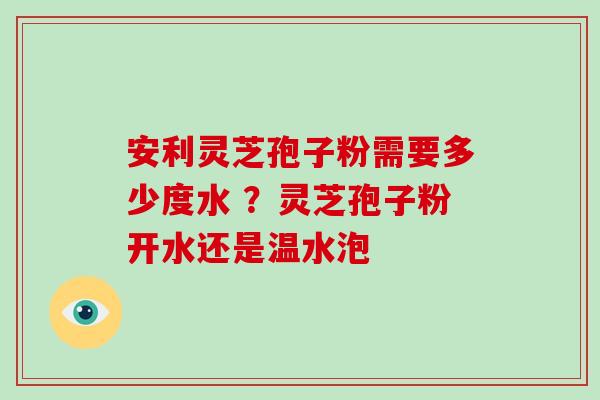 安利灵芝孢子粉需要多少度水 ？灵芝孢子粉开水还是温水泡