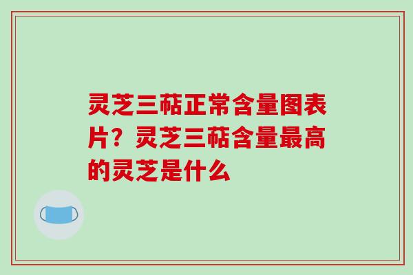 灵芝三萜正常含量图表片？灵芝三萜含量最高的灵芝是什么