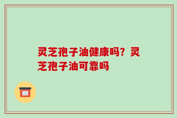 灵芝孢子油健康吗?灵芝孢子油可靠吗
