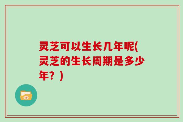 灵芝可以生长几年呢(灵芝的生长周期是多少年?)