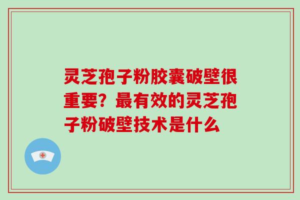 灵芝孢子粉胶囊破壁很重要?最有效的灵芝孢子粉破壁技术是什么