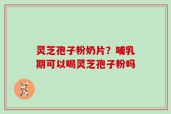 灵芝孢子粉奶片?哺乳期可以喝灵芝孢子粉吗