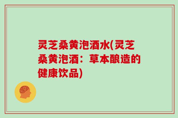 灵芝桑黄泡酒水(灵芝桑黄泡酒:草本酿造的健康饮品)