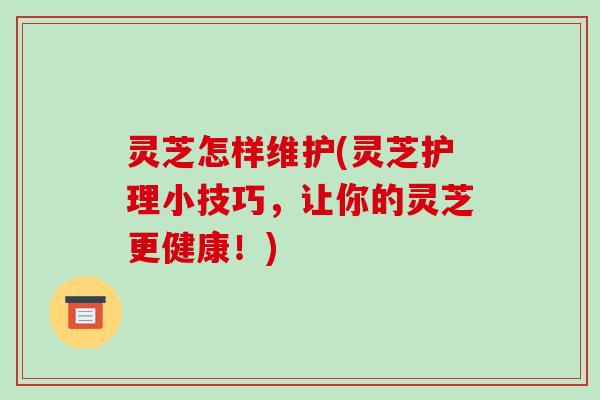 灵芝怎样维护(灵芝护理小技巧，让你的灵芝更健康！)