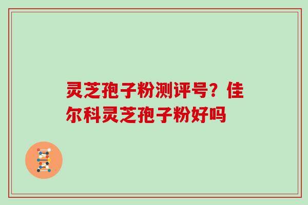 灵芝孢子粉测评号？佳尔科灵芝孢子粉好吗