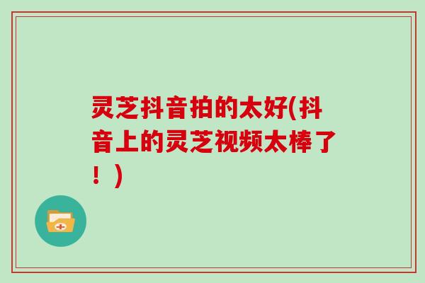 灵芝抖音拍的太好(抖音上的灵芝视频太棒了！)