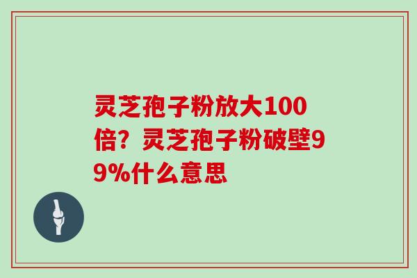 灵芝孢子粉放大100倍？灵芝孢子粉破壁99%什么意思