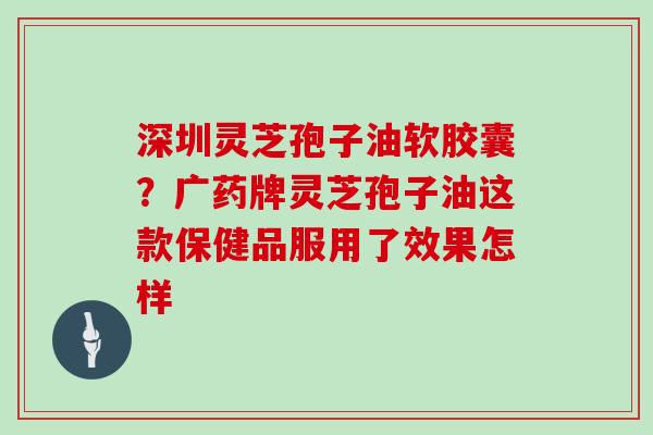 深圳灵芝孢子油软胶囊？广药牌灵芝孢子油这款保健品服用了效果怎样