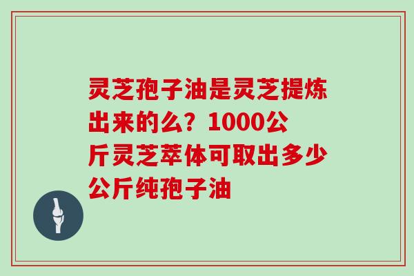 灵芝孢子油是灵芝提炼出来的么？1000公斤灵芝萃体可取出多少公斤纯孢子油