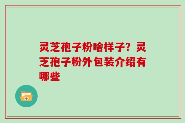 灵芝孢子粉啥样子？灵芝孢子粉外包装介绍有哪些