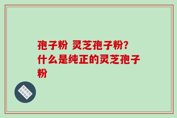 孢子粉 灵芝孢子粉？什么是纯正的灵芝孢子粉