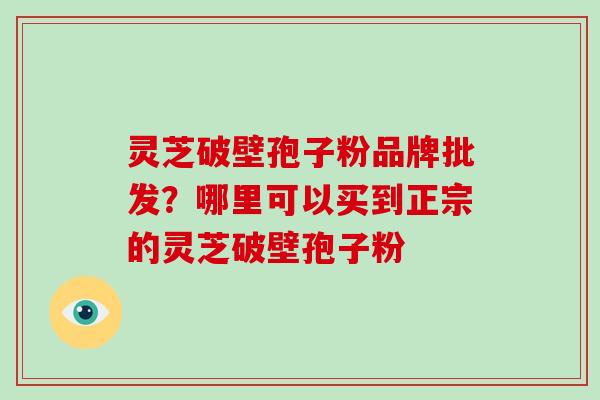 灵芝破壁孢子粉品牌批发？哪里可以买到正宗的灵芝破壁孢子粉