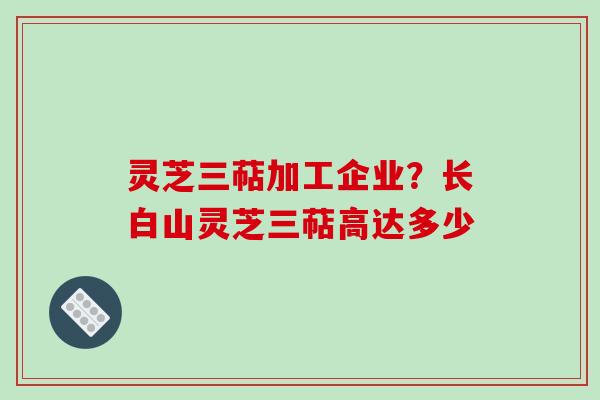 灵芝三萜加工企业？长白山灵芝三萜高达多少