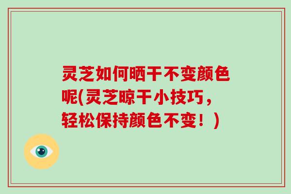 灵芝如何晒干不变颜色呢(灵芝晾干小技巧，轻松保持颜色不变！)
