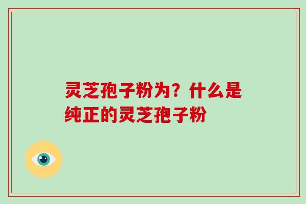 灵芝孢子粉为?什么是纯正的灵芝孢子粉