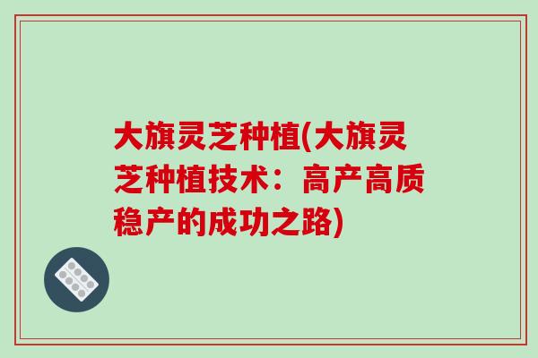 大旗灵芝种植(大旗灵芝种植技术：高产高质稳产的成功之路)
