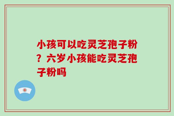 小孩可以吃灵芝孢子粉？六岁小孩能吃灵芝孢子粉吗