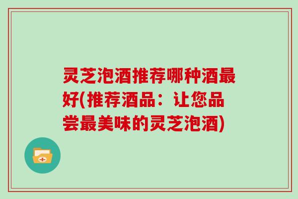 灵芝泡酒推荐哪种酒最好(推荐酒品：让您品尝最美味的灵芝泡酒)