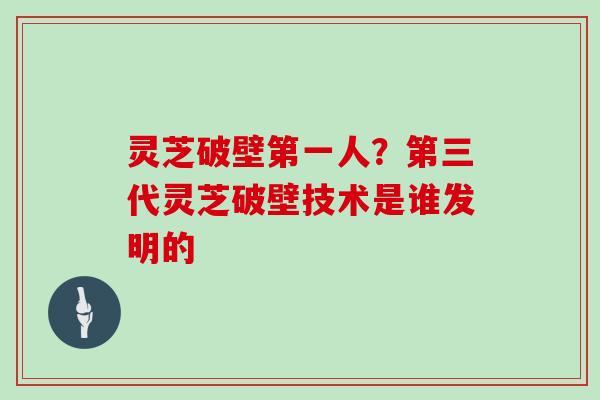 灵芝破壁第一人？第三代灵芝破壁技术是谁发明的