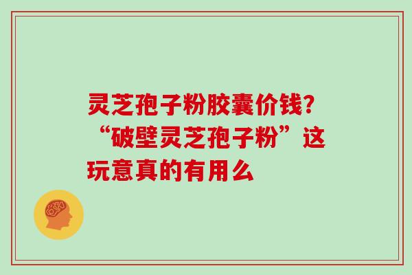 灵芝孢子粉胶囊价钱？“破壁灵芝孢子粉”这玩意真的有用么