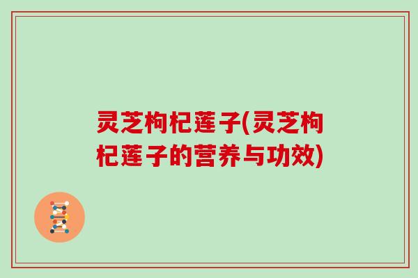 灵芝枸杞莲子(灵芝枸杞莲子的营养与功效)