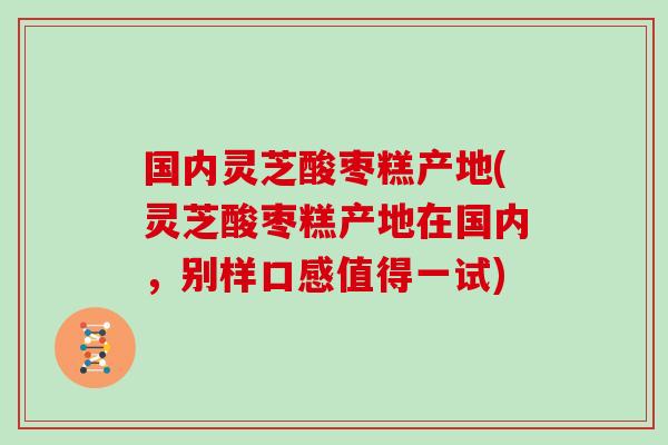 国内灵芝酸枣糕产地(灵芝酸枣糕产地在国内,别样口感值得一试)