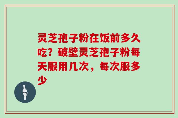 灵芝孢子粉在饭前多久吃?破壁灵芝孢子粉每天服用几次,每次服多少