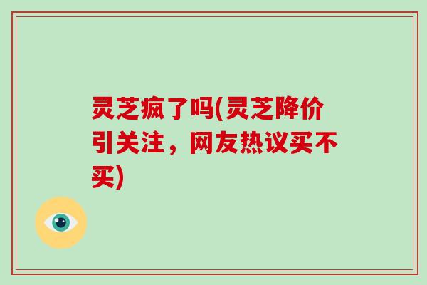 灵芝疯了吗(灵芝降价引关注，网友热议买不买)