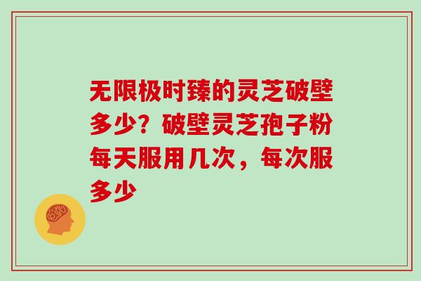 无限极时臻的灵芝破壁多少？破壁灵芝孢子粉每天服用几次，每次服多少