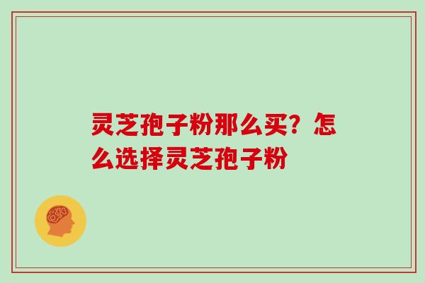 灵芝孢子粉那么买？怎么选择灵芝孢子粉