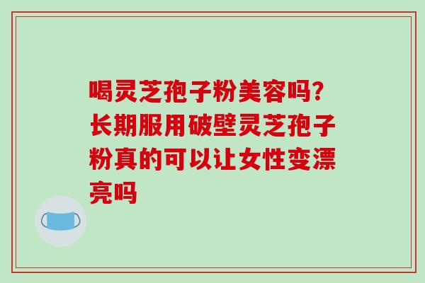 喝灵芝孢子粉美容吗？长期服用破壁灵芝孢子粉真的可以让女性变漂亮吗