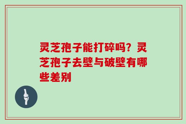 灵芝孢子能打碎吗？灵芝孢子去壁与破壁有哪些差别