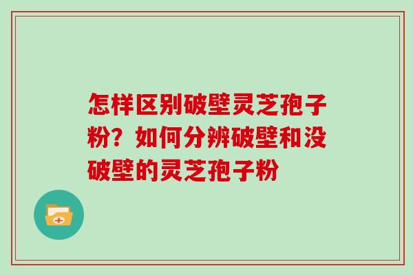 怎样区别破壁灵芝孢子粉？如何分辨破壁和没破壁的灵芝孢子粉