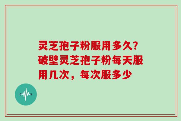 灵芝孢子粉服用多久？破壁灵芝孢子粉每天服用几次，每次服多少