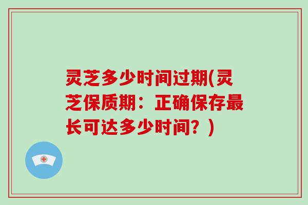 灵芝多少时间过期(灵芝保质期：正确保存最长可达多少时间？)
