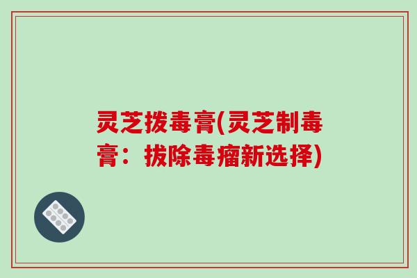 灵芝拨毒膏(灵芝制毒膏:拔除毒瘤新选择)