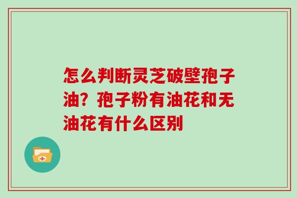 怎么判断灵芝破壁孢子油？孢子粉有油花和无油花有什么区别