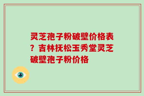 灵芝孢子粉破壁价格表?吉林抚松玉秀堂灵芝破壁孢子粉价格
