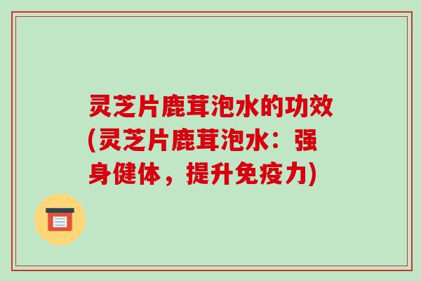 灵芝片鹿茸泡水的功效(灵芝片鹿茸泡水：强身健体，提升免疫力)