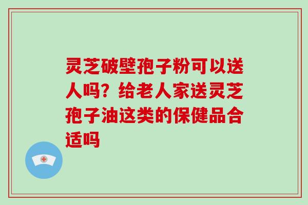 灵芝破壁孢子粉可以送人吗?给老人家送灵芝孢子油这类的保健品合适吗