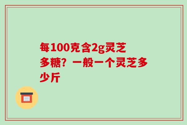每100克含2g灵芝多糖?一般一个灵芝多少斤