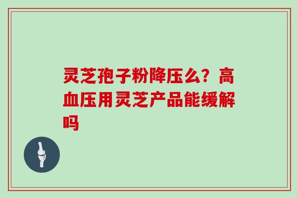 灵芝孢子粉降压么?高血压用灵芝产品能缓解吗