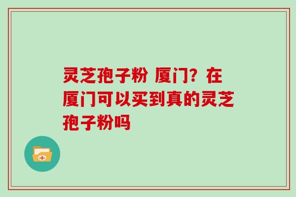灵芝孢子粉 厦门？在厦门可以买到真的灵芝孢子粉吗