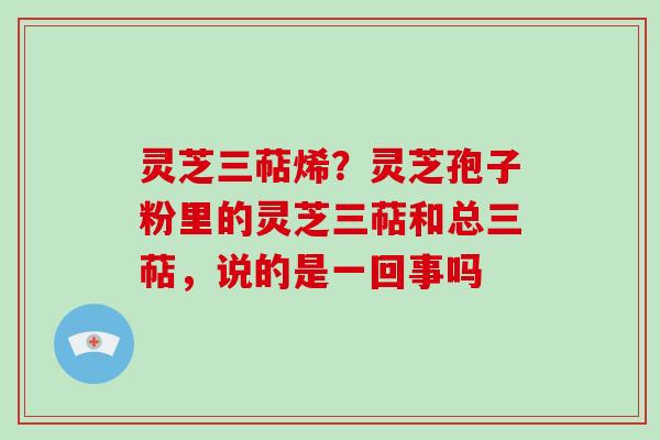 灵芝三萜烯?灵芝孢子粉里的灵芝三萜和总三萜,说的是一回事吗