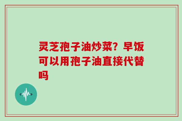 灵芝孢子油炒菜？早饭可以用孢子油直接代替吗