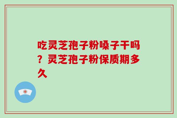 吃灵芝孢子粉嗓子干吗?灵芝孢子粉保质期多久